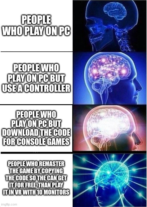 Expanding Brain | PEOPLE WHO PLAY ON PC; PEOPLE WHO PLAY ON PC BUT USE A CONTROLLER; PEOPLE WHO PLAY ON PC BUT DOWNLOAD THE CODE FOR CONSOLE GAMES; PEOPLE WHO REMASTER THE GAME BY COPYING THE CODE SO THE CAN GET IT FOR FREE, THAN PLAY IT IN VR WITH 10 MONITORS | image tagged in memes,expanding brain | made w/ Imgflip meme maker