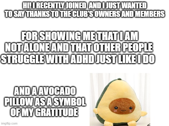 Blank White Template | HI! I RECENTLY JOINED  AND I JUST WANTED TO SAY THANKS TO THE CLUB'S OWNERS AND MEMBERS; FOR SHOWING ME THAT I AM NOT ALONE AND THAT OTHER PEOPLE STRUGGLE WITH ADHD JUST LIKE I DO; AND A AVOCADO PILLOW AS A SYMBOL OF MY GRATITUDE | image tagged in blank white template | made w/ Imgflip meme maker