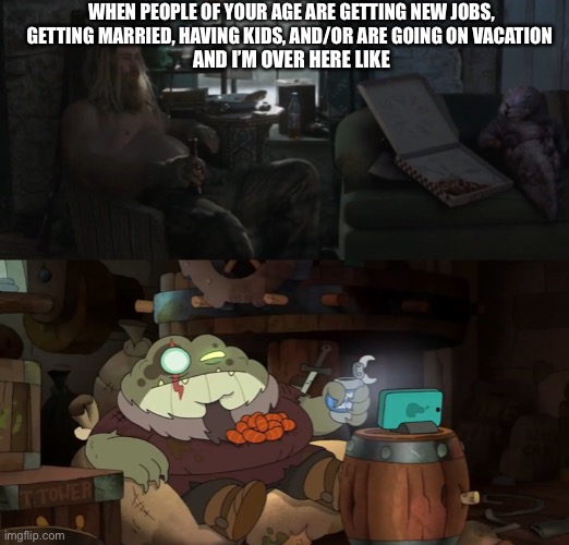 Thor and Grime represent my life (for now) | WHEN PEOPLE OF YOUR AGE ARE GETTING NEW JOBS, GETTING MARRIED, HAVING KIDS, AND/OR ARE GOING ON VACATION; AND I’M OVER HERE LIKE | image tagged in avengers endgame,thor,fat thor,amphibia,disney channel,just chillin' | made w/ Imgflip meme maker