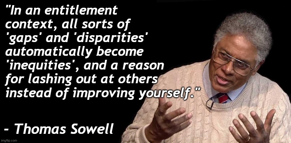 Liberals, and their currency of victimhood, lead to nothing good. | "In an entitlement context, all sorts of 'gaps' and 'disparities' automatically become 'inequities', and a reason for lashing out at others instead of improving yourself."; - Thomas Sowell | image tagged in thomas sowell,fake,victims,lazy,liars | made w/ Imgflip meme maker