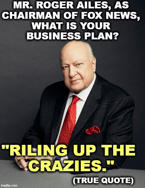 MR. ROGER AILES, AS 
CHAIRMAN OF FOX NEWS, 
WHAT IS YOUR 
BUSINESS PLAN? "RILING UP THE 
CRAZIES."; (TRUE QUOTE) | image tagged in roger,ailes,fox news,anger,crazy,people | made w/ Imgflip meme maker