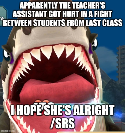 Megalodon Screaming | APPARENTLY THE TEACHER'S ASSISTANT GOT HURT IN A FIGHT BETWEEN STUDENTS FROM LAST CLASS; I HOPE SHE'S ALRIGHT
/SRS | image tagged in megalodon screaming | made w/ Imgflip meme maker