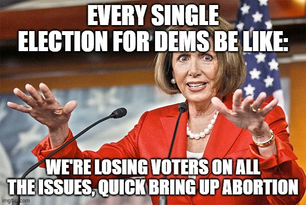 Nancy Pelosi is crazy | EVERY SINGLE ELECTION FOR DEMS BE LIKE:; WE'RE LOSING VOTERS ON ALL THE ISSUES, QUICK BRING UP ABORTION | image tagged in nancy pelosi is crazy | made w/ Imgflip meme maker