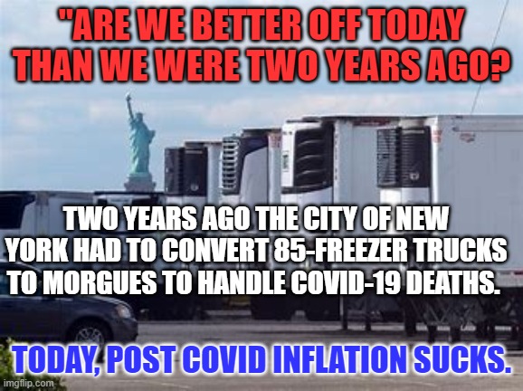 President Pandemic did nothing to hedge the oncoming inflation. | "ARE WE BETTER OFF TODAY THAN WE WERE TWO YEARS AGO? TWO YEARS AGO THE CITY OF NEW YORK HAD TO CONVERT 85-FREEZER TRUCKS TO MORGUES TO HANDLE COVID-19 DEATHS. TODAY, POST COVID INFLATION SUCKS. | image tagged in politics | made w/ Imgflip meme maker