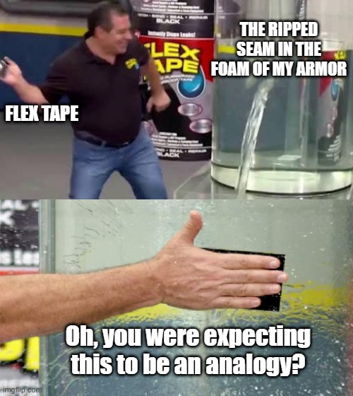 Literal Flex Tape | THE RIPPED SEAM IN THE FOAM OF MY ARMOR; FLEX TAPE; Oh, you were expecting this to be an analogy? | image tagged in flex tape,cosplay,repair,armor | made w/ Imgflip meme maker