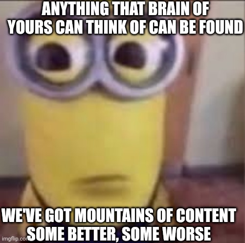 GOOFY AHH MINION | ANYTHING THAT BRAIN OF YOURS CAN THINK OF CAN BE FOUND; WE'VE GOT MOUNTAINS OF CONTENT
SOME BETTER, SOME WORSE | image tagged in goofy ahh minion | made w/ Imgflip meme maker