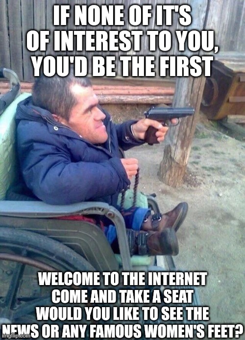 Please sent me more goofy ahh pictures | IF NONE OF IT'S OF INTEREST TO YOU, YOU'D BE THE FIRST; WELCOME TO THE INTERNET
COME AND TAKE A SEAT
WOULD YOU LIKE TO SEE THE NEWS OR ANY FAMOUS WOMEN'S FEET? | made w/ Imgflip meme maker