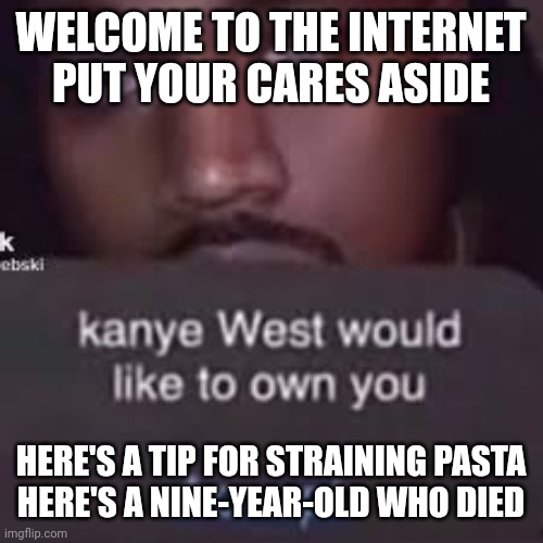 WELCOME TO THE INTERNET
PUT YOUR CARES ASIDE; HERE'S A TIP FOR STRAINING PASTA
HERE'S A NINE-YEAR-OLD WHO DIED | made w/ Imgflip meme maker
