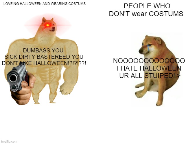Halloween haters vs me | LOVEING HALLOWEEN AND WEARING COSTUMS; PEOPLE WHO DON'T wear COSTUMS; DUMBASS YOU 
SICK DIRTY BASTEREED YOU DON'T LIKE HALLOWEEN!?!?!??! NOOOOOOOOOOOOO 
I HATE HALLOWEEN 
UR ALL STUIPED!:> | image tagged in memes,buff doge vs cheems,halloween | made w/ Imgflip meme maker