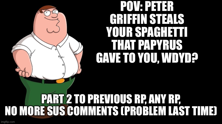Link to previous rp: https://imgflip.com/i/6x5vhf?nerp=1666124825#com21697130 | POV: PETER GRIFFIN STEALS YOUR SPAGHETTI THAT PAPYRUS GAVE TO YOU, WDYD? PART 2 TO PREVIOUS RP, ANY RP, NO MORE SUS COMMENTS (PROBLEM LAST TIME) | image tagged in why are you reading the tags,stop,please,i should buy a boat cat | made w/ Imgflip meme maker