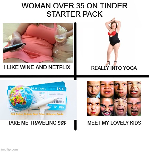 Woman over 35 on Tinder Starter Pack | WOMAN OVER 35 ON TINDER
STARTER PACK; I LIKE WINE AND NETFLIX; REALLY INTO YOGA; TAKE ME TRAVELING $$$; MEET MY LOVELY KIDS | image tagged in tinder,starter pack,gold digger,slob,divorcee | made w/ Imgflip meme maker