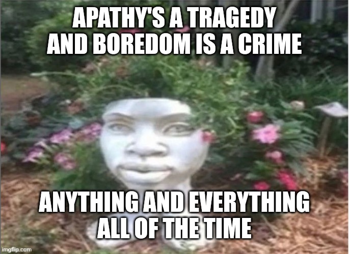 APATHY'S A TRAGEDY
AND BOREDOM IS A CRIME; ANYTHING AND EVERYTHING
ALL OF THE TIME | made w/ Imgflip meme maker