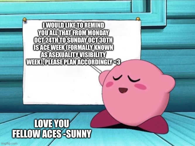 Be prepared  | I WOULD LIKE TO REMIND YOU ALL THAT FROM MONDAY OCT 24TH TO SUNDAY OCT 30TH IS ACE WEEK (FORMALLY KNOWN AS ASEXUALITY VISIBILITY WEEK), PLEASE PLAN ACCORDINGLY <3; LOVE YOU FELLOW ACES -SUNNY | image tagged in kirby sign | made w/ Imgflip meme maker