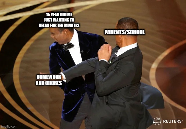 i just want tenfricking minutes | 15 YEAR OLD ME JUST WANTING TO RELAX FOR TEN MINUTES; PARENTS/SCHOOL; HOMEWORK AND CHORES | image tagged in will smith punching chris rock | made w/ Imgflip meme maker