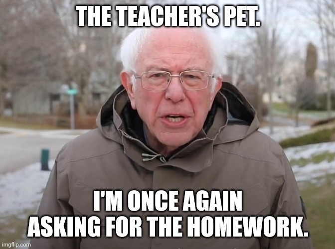 Bernie Sanders Once Again Asking | THE TEACHER'S PET. I'M ONCE AGAIN ASKING FOR THE HOMEWORK. | image tagged in bernie i am once again asking for your support | made w/ Imgflip meme maker