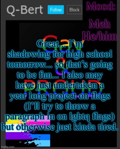 :| | Meh He/him; Great... I’m shadowing for high school tomorrow... so that’s going to be fun... I also may have just undertaken a year long project on flags (I’ll try to throw a paragraph in on lgbtq flags) but otherwise just kinda tired. | image tagged in q-bert's temp | made w/ Imgflip meme maker