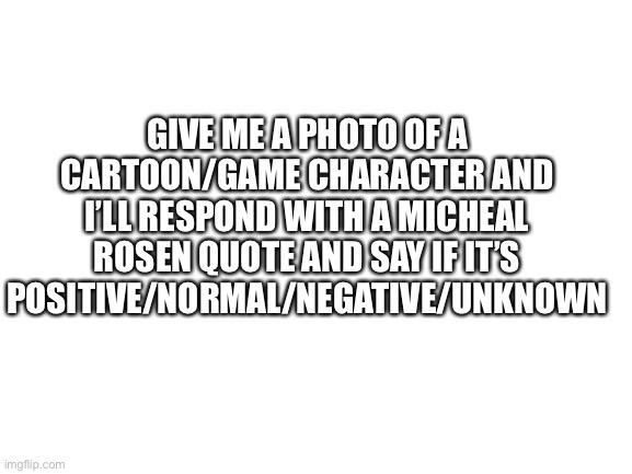 Blank White Template | GIVE ME A PHOTO OF A CARTOON/GAME CHARACTER AND I’LL RESPOND WITH A MICHEAL ROSEN QUOTE AND SAY IF IT’S POSITIVE/NORMAL/NEGATIVE/UNKNOWN | image tagged in blank white template | made w/ Imgflip meme maker