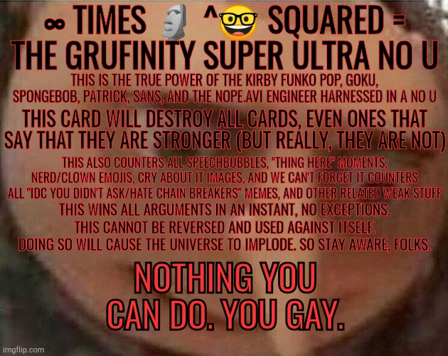 I know there's no images to enhance the power, but bear with me here (please read all the text) | ∞ TIMES 🗿 ^🤓 SQUARED =
THE GRUFINITY SUPER ULTRA NO U; THIS IS THE TRUE POWER OF THE KIRBY FUNKO POP, GOKU, SPONGEBOB, PATRICK, SANS, AND THE NOPE.AVI ENGINEER HARNESSED IN A NO U; THIS CARD WILL DESTROY ALL CARDS, EVEN ONES THAT SAY THAT THEY ARE STRONGER (BUT REALLY, THEY ARE NOT); THIS ALSO COUNTERS ALL SPEECHBUBBLES, "THING HERE" MOMENTS, NERD/CLOWN EMOJIS, CRY ABOUT IT IMAGES, AND WE CAN'T FORGET IT COUNTERS ALL "IDC YOU DIDN'T ASK/HATE CHAIN BREAKERS" MEMES, AND OTHER RELATED WEAK STUFF; THIS WINS ALL ARGUMENTS IN AN INSTANT, NO EXCEPTIONS. THIS CANNOT BE REVERSED AND USED AGAINST ITSELF. DOING SO WILL CAUSE THE UNIVERSE TO IMPLODE. SO STAY AWARE, FOLKS. NOTHING YOU CAN DO. YOU GAY. | made w/ Imgflip meme maker