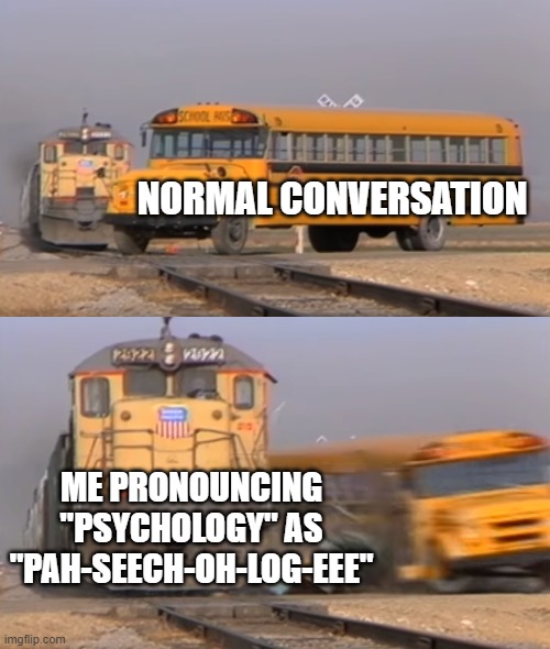 My brain is weird | NORMAL CONVERSATION; ME PRONOUNCING "PSYCHOLOGY" AS
"PAH-SEECH-OH-LOG-EEE" | image tagged in a train hitting a school bus,psychology,mispronounciation,conversation,normal | made w/ Imgflip meme maker