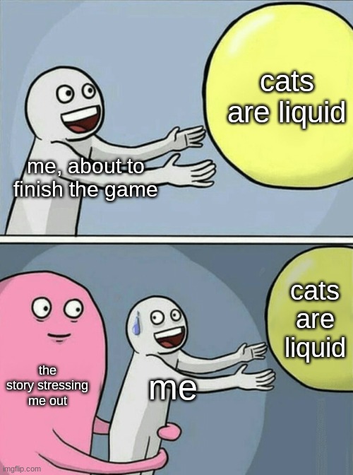 wtf. | cats are liquid; me, about to finish the game; cats are liquid; the story stressing me out; me | image tagged in memes,running away balloon | made w/ Imgflip meme maker