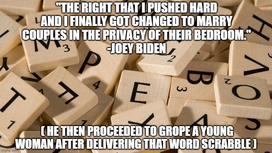Joey Word Scrabble | "THE RIGHT THAT I PUSHED HARD
AND I FINALLY GOT CHANGED TO MARRY
COUPLES IN THE PRIVACY OF THEIR BEDROOM."
-JOEY BIDEN; ( HE THEN PROCEEDED TO GROPE A YOUNG WOMAN AFTER DELIVERING THAT WORD SCRABBLE ) | image tagged in joe,biden,teleprompter,confused | made w/ Imgflip meme maker