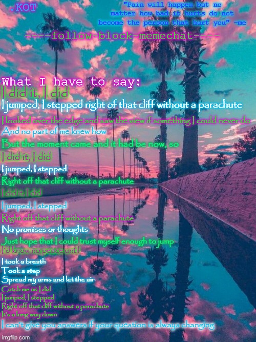 This took to long to make ;-; | I did it, I did; I jumped, I stepped right of that cliff without a parachute; I looked over the edge and saw the view if something I could never do; And no part of me knew how; But the moment came and it had be now, so; I did it, I did; I jumped, I stepped; Right off that cliff without a parachute; I did it, I did; I jumped, I stepped; Right off that cliff without a parachute; No promises or thoughts; Just hope that I could trust myself enough to jump; I’d know no peace until; I took a breath
Took a step
Spread my arms and let the air; Catch me as I did
I jumped, I stepped
Right off that cliff without a parachute
It’s a long way down; I can’t give you answers if your question is always changing | made w/ Imgflip meme maker