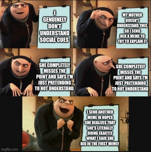 Gru makes a plan (happy ending) | MY MOTHER DOESN'T UNDERSTAND THIS, SO I SEND HER A MEME TO TRY TO EXPLAIN IT; I GENUINELY DON'T UNDERSTAND SOCIAL CUES; SHE COMPLETELY MISSES THE POINT AND SAYS I'M JUST PRETENDING TO NOT UNDERSTAND; SHE COMPLETELY MISSES THE POINT AND SAYS I'M JUST PRETENDING TO NOT UNDERSTAND; I SEND ANOTHER MEME IN HOPES SHE REALIZES THAT SHE'S LITERALLY DOING EXACTLY WHAT I SAID SHE DID IN THE FIRST MEME! | image tagged in gru makes a plan happy ending | made w/ Imgflip meme maker