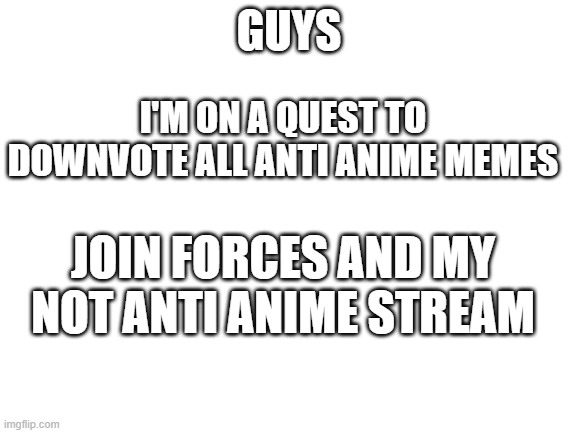 Join forces | GUYS; I'M ON A QUEST TO DOWNVOTE ALL ANTI ANIME MEMES; JOIN FORCES AND MY NOT ANTI ANIME STREAM | image tagged in blank white template,join me | made w/ Imgflip meme maker
