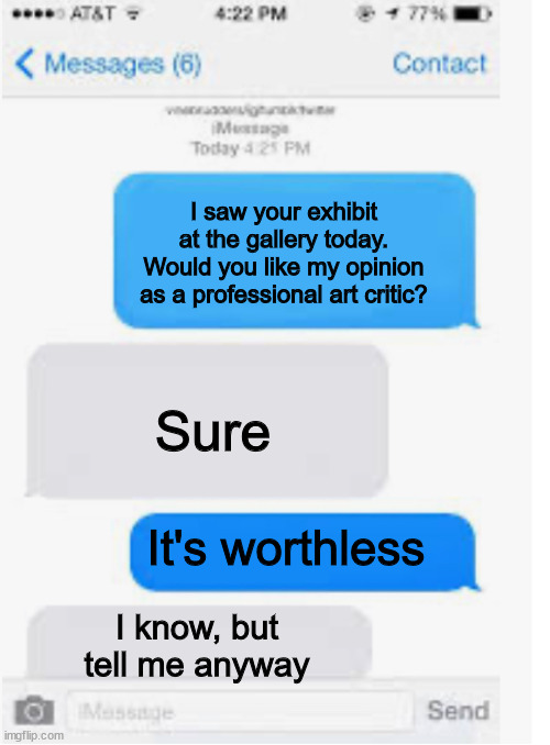 Blank text conversation | I saw your exhibit at the gallery today. Would you like my opinion as a professional art critic? Sure; It's worthless; I know, but tell me anyway | image tagged in blank text conversation | made w/ Imgflip meme maker