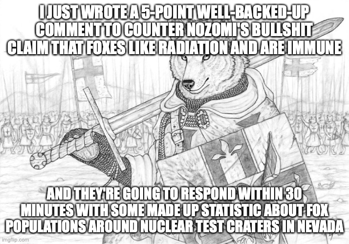 why do I even try | I JUST WROTE A 5-POINT WELL-BACKED-UP COMMENT TO COUNTER NOZOMI'S BULLSHIT CLAIM THAT FOXES LIKE RADIATION AND ARE IMMUNE; AND THEY'RE GOING TO RESPOND WITHIN 30 MINUTES WITH SOME MADE UP STATISTIC ABOUT FOX POPULATIONS AROUND NUCLEAR TEST CRATERS IN NEVADA | image tagged in fursader | made w/ Imgflip meme maker