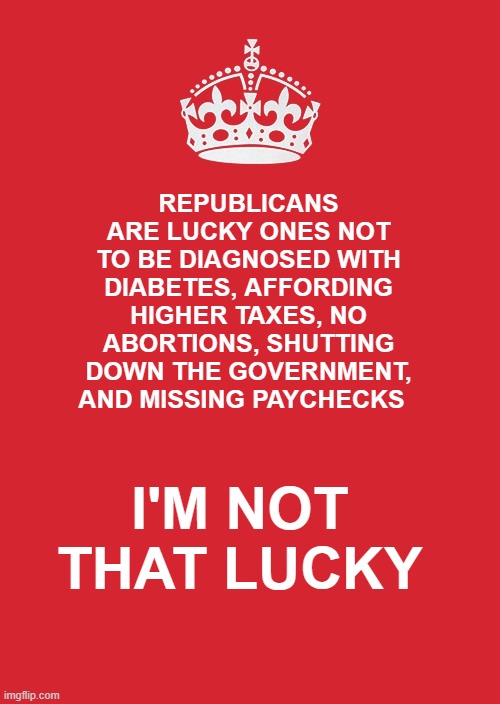 Vote Democrat | REPUBLICANS ARE LUCKY ONES NOT TO BE DIAGNOSED WITH DIABETES, AFFORDING HIGHER TAXES, NO ABORTIONS, SHUTTING DOWN THE GOVERNMENT, AND MISSING PAYCHECKS; I'M NOT THAT LUCKY | image tagged in memes,keep calm and carry on red | made w/ Imgflip meme maker