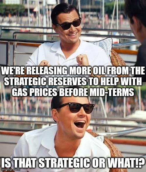 Party over Country | WE'RE RELEASING MORE OIL FROM THE
STRATEGIC RESERVES TO HELP WITH
GAS PRICES BEFORE MID-TERMS; IS THAT STRATEGIC OR WHAT!? | image tagged in memes,leonardo dicaprio wolf of wall street,democrats,biden,oil | made w/ Imgflip meme maker
