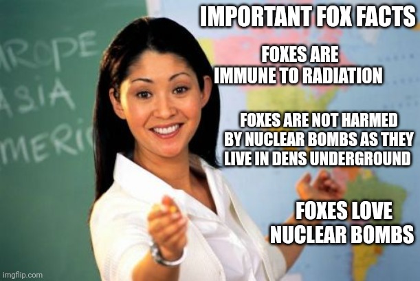 Helpful fox teacher | IMPORTANT FOX FACTS; FOXES ARE IMMUNE TO RADIATION; FOXES ARE NOT HARMED BY NUCLEAR BOMBS AS THEY LIVE IN DENS UNDERGROUND; FOXES LOVE NUCLEAR BOMBS | image tagged in memes,unhelpful high school teacher,fox,facts | made w/ Imgflip meme maker