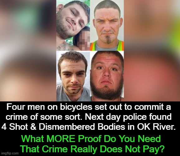 Karma Came Knocking | Four men on bicycles set out to commit a 
crime of some sort. Next day police found 
4 Shot & Dismembered Bodies in OK River. What MORE Proof Do You Need 
That Crime Really Does Not Pay? | image tagged in dark humor,partners in crime,shot,dead,dismembered,karma's a bitch | made w/ Imgflip meme maker