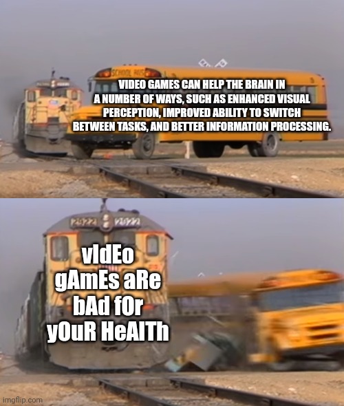 bro ? |  VIDEO GAMES CAN HELP THE BRAIN IN A NUMBER OF WAYS, SUCH AS ENHANCED VISUAL PERCEPTION, IMPROVED ABILITY TO SWITCH BETWEEN TASKS, AND BETTER INFORMATION PROCESSING. vIdEo gAmEs aRe bAd fOr yOuR HeAlTh | image tagged in a train hitting a school bus,video games,games,memes,funny,relatable | made w/ Imgflip meme maker