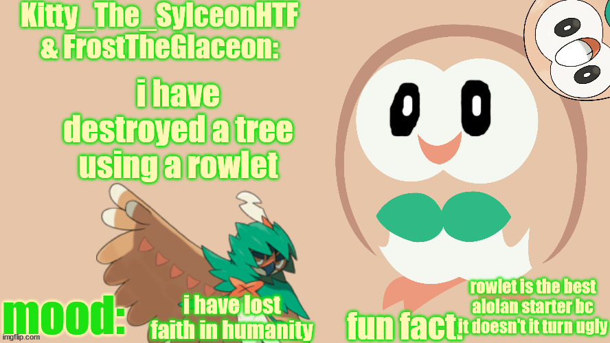 FrostTheGlaceon & Kitty_The_SylceonHTF's rowlet temp | i have destroyed a tree using a rowlet; rowlet is the best alolan starter bc it doesn't it turn ugly; i have lost faith in humanity | image tagged in frosttheglaceon kitty_the_sylceonhtf's rowlet temp | made w/ Imgflip meme maker