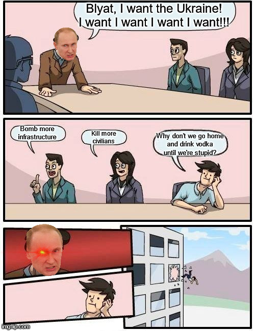 Not even this meeting would ever happen... | Blyat, I want the Ukraine!
I want I want I want I want!!! Bomb more
infrastructure; Kill more
civilians; Why don't we go home
and drink vodka until we're stupid? | image tagged in memes,boardroom meeting suggestion | made w/ Imgflip meme maker