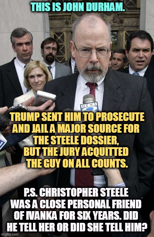 Durham spent 3 1/2 years trying to find a Deep State conspiracy and found nothing. He has lost both his cases. | THIS IS JOHN DURHAM. TRUMP SENT HIM TO PROSECUTE
AND JAIL A MAJOR SOURCE FOR 
THE STEELE DOSSIER, 
BUT THE JURY ACQUITTED 
THE GUY ON ALL COUNTS. P.S. CHRISTOPHER STEELE 
WAS A CLOSE PERSONAL FRIEND 
OF IVANKA FOR SIX YEARS. DID 
HE TELL HER OR DID SHE TELL HIM? | image tagged in trump,steele dossier,moscow,hookers,deep state,conspiracy | made w/ Imgflip meme maker