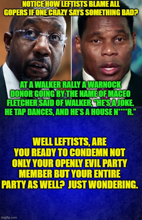 Where is the leftist condemnation of this? | NOTICE HOW LEFTISTS BLAME ALL GOPERS IF ONE CRAZY SAYS SOMETHING BAD? AT A WALKER RALLY A WARNOCK DONOR GOING BY THE NAME OF MACEO FLETCHER SAID OF WALKER, “HE’S A JOKE. HE TAP DANCES, AND HE’S A HOUSE N****R.”; WELL LEFTISTS, ARE YOU READY TO CONDEMN NOT ONLY YOUR OPENLY EVIL PARTY MEMBER BUT YOUR ENTIRE PARTY AS WELL?  JUST WONDERING. | image tagged in double standards | made w/ Imgflip meme maker