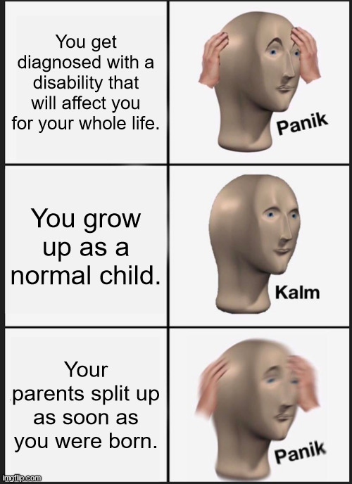 based on a true story. | You get diagnosed with a disability that will affect you for your whole life. You grow up as a normal child. Your parents split up as soon as you were born. | image tagged in memes,panik kalm panik,parents,childhood,ptsd | made w/ Imgflip meme maker