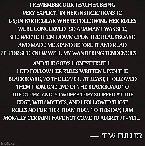 Following The Teachers Rules, Up To A point | I REMEMBER OUR TEACHER BEING VERY EXPLICIT IN HER INSTRUCTIONS TO US; IN PARTICULAR WHERE FOLLOWING HER RULES WERE CONCERNED.  SO ADAMANT WAS SHE, SHE WROTE THEM DOWN UPON THE BLACKBOARD AND MADE ME STAND BEFORE IT AND READ IT.  FOR SHE KNEW WELL MY WANDERING TENDENCIES. AND THE GOD'S HONEST TRUTH!  I DID FOLLOW HER RULES WRITTEN UPON THE BLACKBOARD, TO THE LETTER.  AT LEAST, I FOLLOWED THEM FROM ONE END OF THE BLACKBOARD TO THE OTHER, AND TO WHERE THEY STOPPED AT THE EDGE, WITH MY EYES, AND I FOLLOWED THOSE RULES NO FURTHER THAN THAT.  TO THIS DAY, I AM MORALLY CERTAIN I HAVE NOT COME TO REGRET IT - YET... T. W. FULLER; __ | image tagged in blank template,memes,quotes,quotable quotes,humor,school | made w/ Imgflip meme maker