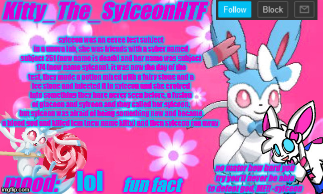 sylceon's part of the backstory (also kitty was called tem) | sylceon was an eevee test subject in a unova lab, she was friends with a syher named subject 251 (new name is death) and her name was subject 174 (new name sylceon). it was now the day of the test, they made a potion mixed with a fairy stone and a ice stone and injected it in sylceon and she evolved into something they have never seen before, a fusion of glaceon and sylveon and they called her sylceon, but sylceon was afraid of being something new and became a blood god and killed tem (new name kitty) and then sylceon ran away; lol | image tagged in kitty_the_sylceonhtf's shiny sylveon announcment template | made w/ Imgflip meme maker