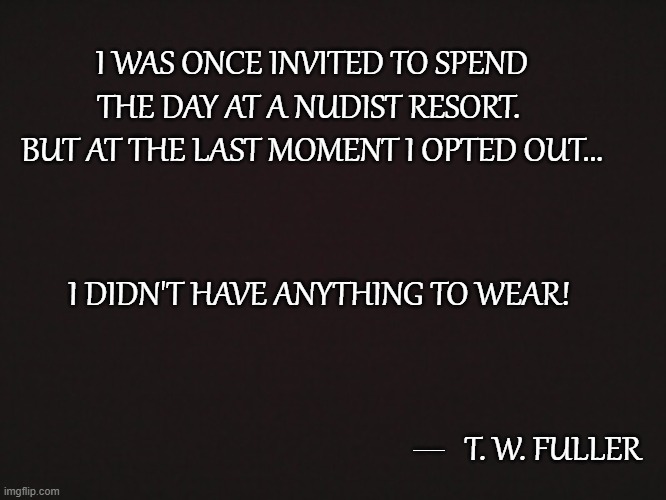 Quotable Quotes 6 | I WAS ONCE INVITED TO SPEND THE DAY AT A NUDIST RESORT.  BUT AT THE LAST MOMENT I OPTED OUT... I DIDN'T HAVE ANYTHING TO WEAR! __; T. W. FULLER | image tagged in blank template,memes,quotes,quotable quotes,nudist,humor | made w/ Imgflip meme maker