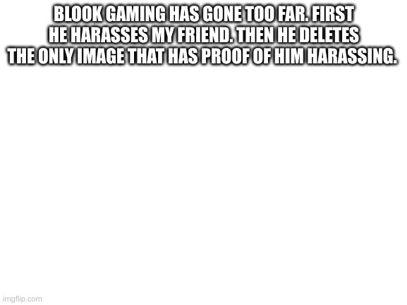 Wtf | BLOOK GAMING HAS GONE TOO FAR. FIRST HE HARASSES MY FRIEND. THEN HE DELETES THE ONLY IMAGE THAT HAS PROOF OF HIM HARASSING. | image tagged in blank white template | made w/ Imgflip meme maker