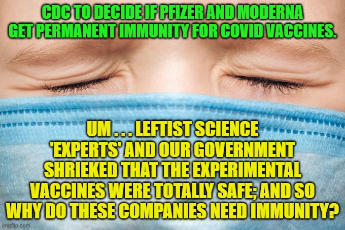 We've got questions Does our leftist government and mainstream media outlets have any sane answers? | CDC TO DECIDE IF PFIZER AND MODERNA GET PERMANENT IMMUNITY FOR COVID VACCINES. UM . . . LEFTIST SCIENCE 'EXPERTS' AND OUR GOVERNMENT SHRIEKED THAT THE EXPERIMENTAL VACCINES WERE TOTALLY SAFE; AND SO WHY DO THESE COMPANIES NEED IMMUNITY? | image tagged in questions | made w/ Imgflip meme maker