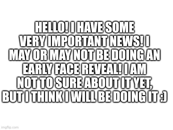 Heh | HELLO! I HAVE SOME VERY IMPORTANT NEWS! I MAY OR MAY NOT BE DOING AN EARLY FACE REVEAL! I AM NOT TO SURE ABOUT IT YET, BUT I THINK I WILL BE DOING IT :) | image tagged in blank white template | made w/ Imgflip meme maker
