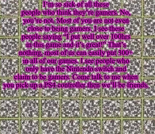 Find the curved line or die | I’m so sick of all these people who think they’re gamers. No, you’re not. Most of you are not even close to being gamers. I see these people saying “I put well over 100hrs in this game and it’s great!” That’s nothing, most of us can easily put 300+ in all of our games. I see people who only have the Nintendo switch and claim to be gamers. Come talk to me when you pick up a PS4 controller then we’ll be friends. | image tagged in find the curved line or die | made w/ Imgflip meme maker
