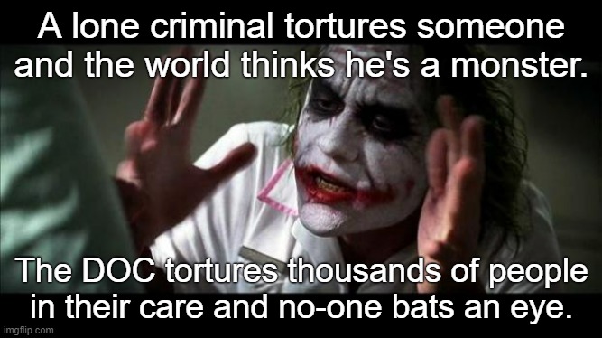Abolish the carceral state. | A lone criminal tortures someone and the world thinks he's a monster. The DOC tortures thousands of people in their care and no-one bats an eye. | image tagged in joker mind loss,prisons,police state,police brutality,incarceration,torture | made w/ Imgflip meme maker