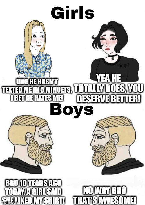 Girls vs Boys | YEA HE TOTALLY DOES, YOU DESERVE BETTER! UHG HE HASN'T TEXTED ME IN 5 MINUETS, I BET HE HATES ME! NO WAY BRO THAT'S AWESOME! BRO 10 YEARS AGO TODAY, A GIRL SAID SHE LIKED MY SHIRT! | image tagged in girls vs boys | made w/ Imgflip meme maker