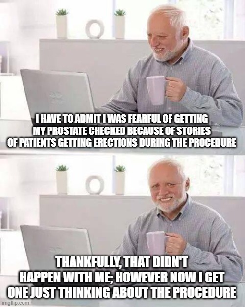 Hide the Pain Harold | I HAVE TO ADMIT I WAS FEARFUL OF GETTING MY PROSTATE CHECKED BECAUSE OF STORIES OF PATIENTS GETTING ERECTIONS DURING THE PROCEDURE; THANKFULLY, THAT DIDN'T HAPPEN WITH ME; HOWEVER NOW I GET ONE JUST THINKING ABOUT THE PROCEDURE | image tagged in memes,hide the pain harold | made w/ Imgflip meme maker